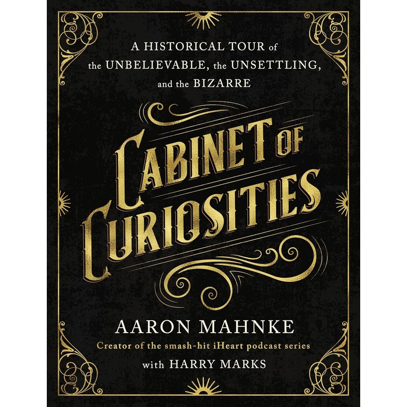 CABINET OF CURIOSITIES: A HISTORICAL TOUR OF THE UNBELIEVABLE, THE UNSETTLING, AND THE BIZARRE BY AARON MAHNKE